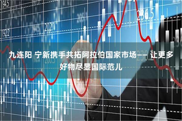 九连阳 宁新携手共拓阿拉伯国家市场—— 让更多好物尽显国际范儿