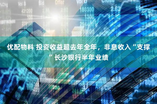 优配物料 投资收益超去年全年，非息收入“支撑”长沙银行半年业绩