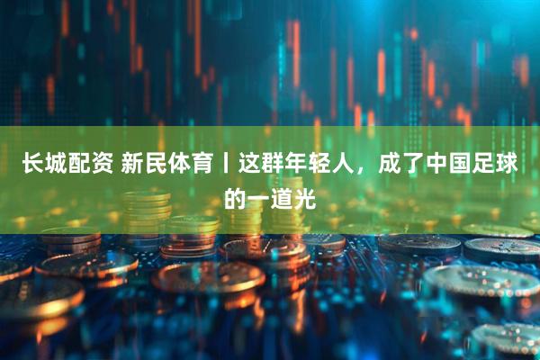长城配资 新民体育丨这群年轻人，成了中国足球的一道光