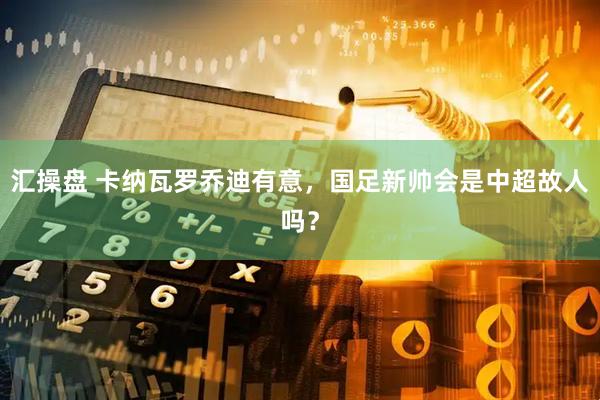 汇操盘 卡纳瓦罗乔迪有意，国足新帅会是中超故人吗？
