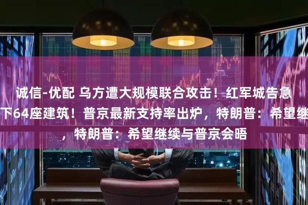 诚信-优配 乌方遭大规模联合攻击！红军城告急，俄军一天拿下64座建筑！普京最新支持率出炉，特朗普：希望继续与普京会晤