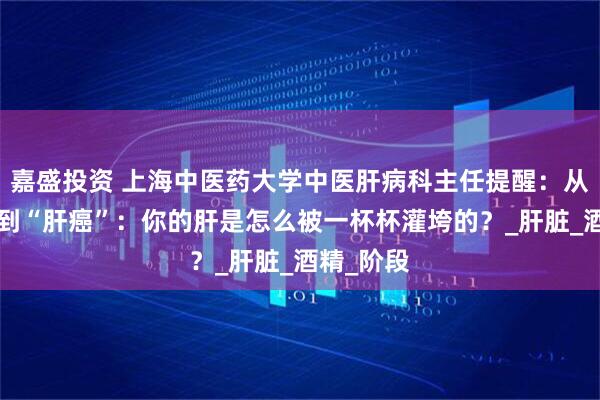 嘉盛投资 上海中医药大学中医肝病科主任提醒：从“酒仙”到“肝癌”：你的肝是怎么被一杯杯灌垮的？_肝脏_酒精_阶段